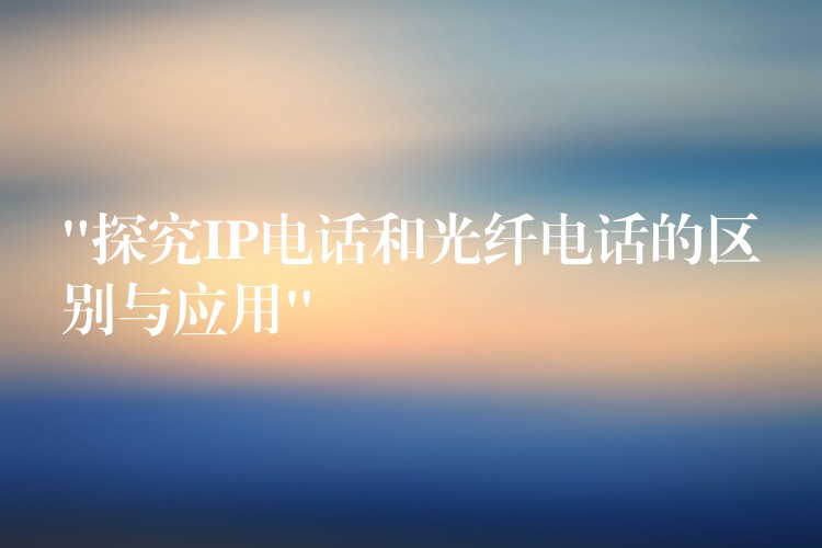  “探究IP电话和光纤电话的区别与应用”