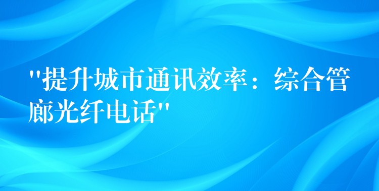 “提升城市通讯效率：综合管廊光纤电话”