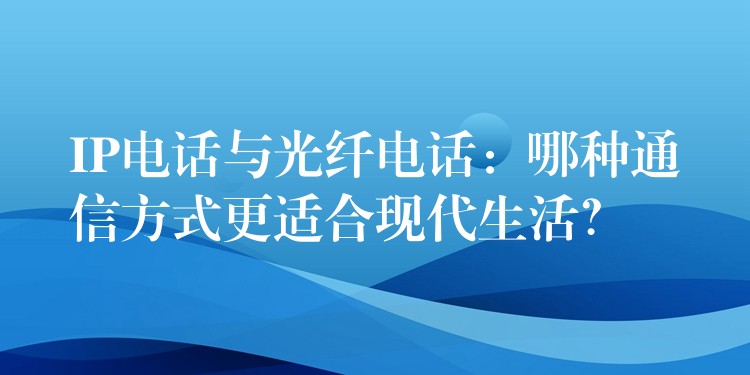  IP电话与光纤电话：哪种通信方式更适合现代生活？