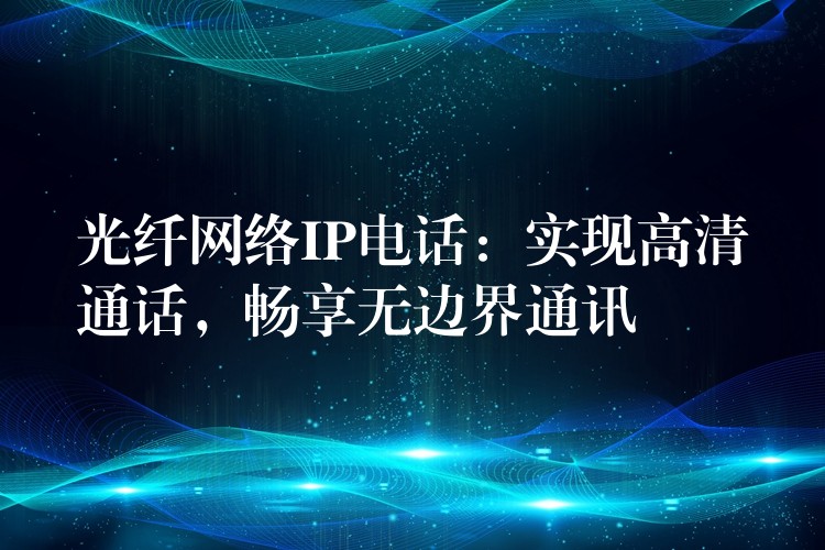  光纤网络IP电话：实现高清通话，畅享无边界通讯