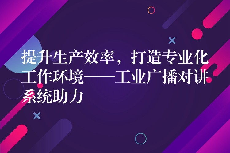 提升生产效率，打造专业化工作环境——工业广播对讲系统助力