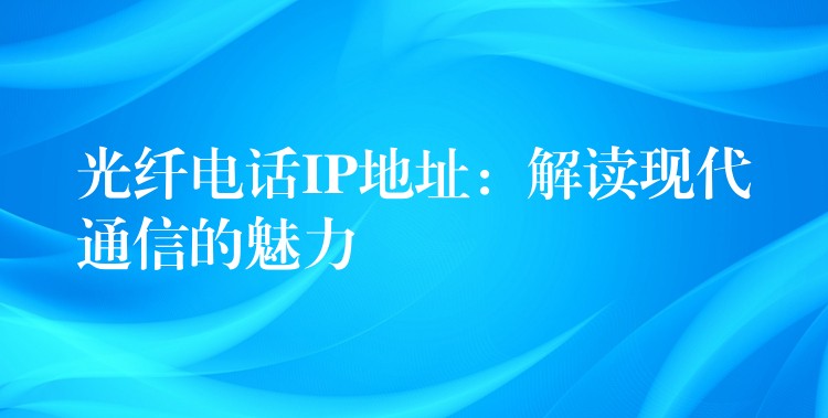 光纤电话IP地址:解读现代通信的魅力 光纤电话IP地址:解读现代通信的魅力