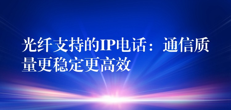  光纤支持的IP电话：通信质量更稳定更高效