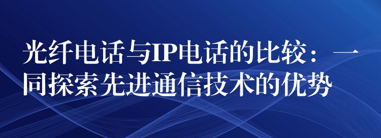  光纤电话与IP电话的比较：一同探索先进通信技术的优势