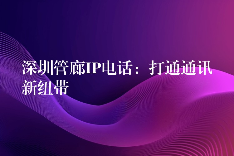  深圳管廊IP电话：打通通讯新纽带