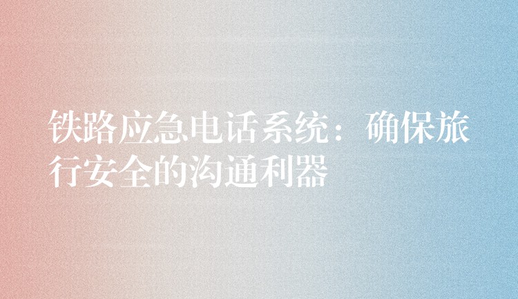  铁路应急电话系统：确保旅行安全的沟通利器