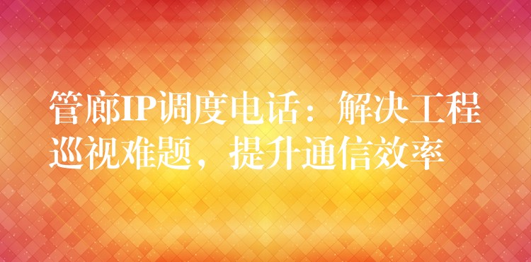  管廊IP调度电话：解决工程巡视难题，提升通信效率