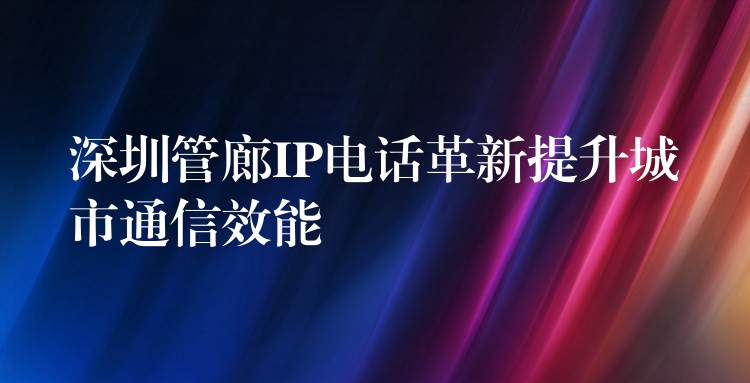  深圳管廊IP电话革新提升城市通信效能