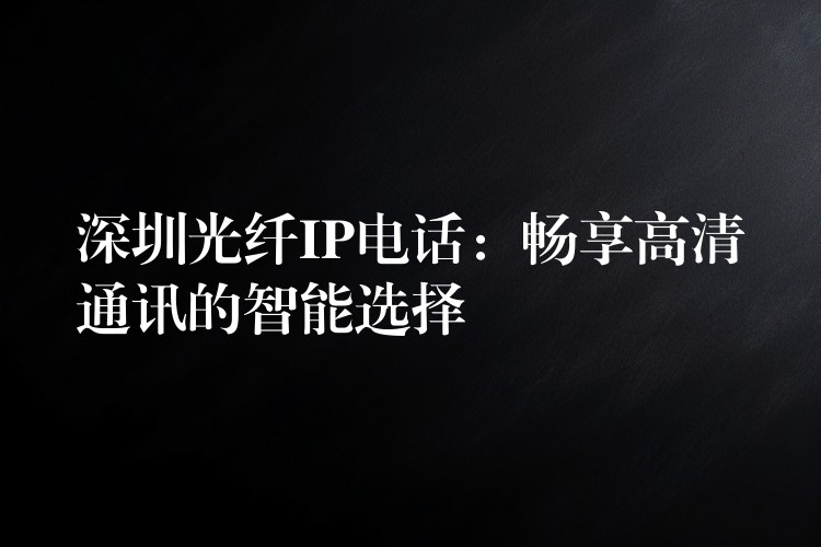 深圳光纤IP电话:畅享高清通讯的智能选择 深圳光纤IP电话:畅享高清通讯的智能选择