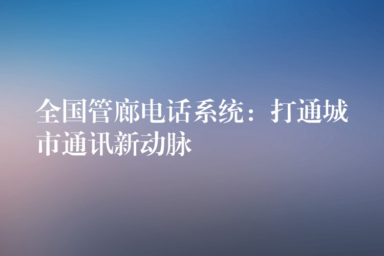  全国管廊电话系统：打通城市通讯新动脉