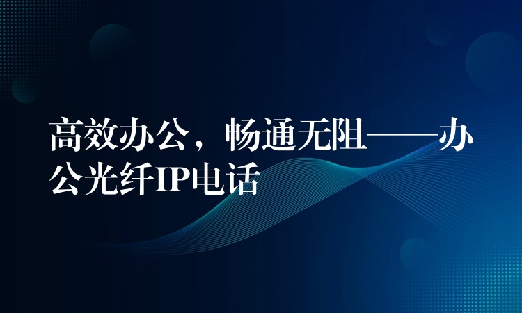 高效办公,畅通无阻——办公光纤IP电话 高效办公,畅通无阻——办公光纤IP电话