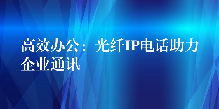 高效办公:光纤IP电话助力企业通讯 高效办公:光纤IP电话助力企业通讯