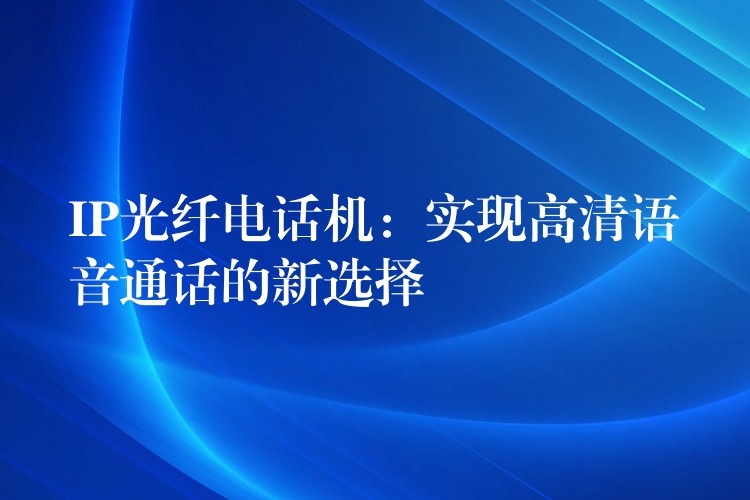 IP光纤电话机:实现高清语音通话的新选择 IP光纤电话机:实现高清语音通话的新选择