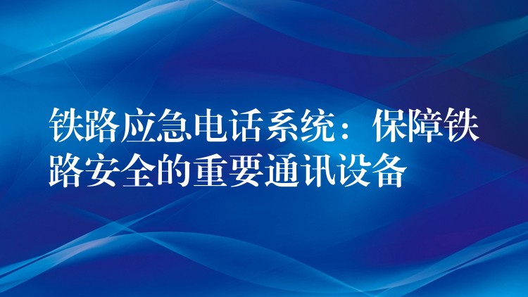  铁路应急电话系统：保障铁路安全的重要通讯设备