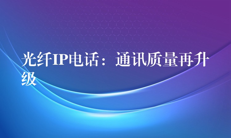 光纤IP电话:通讯质量再升级 光纤IP电话:通讯质量再升级