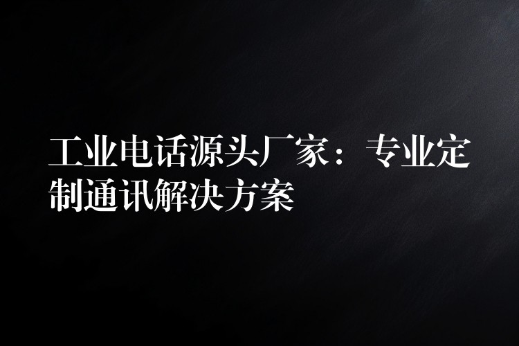 工业电话源头厂家：专业定制通讯解决方案