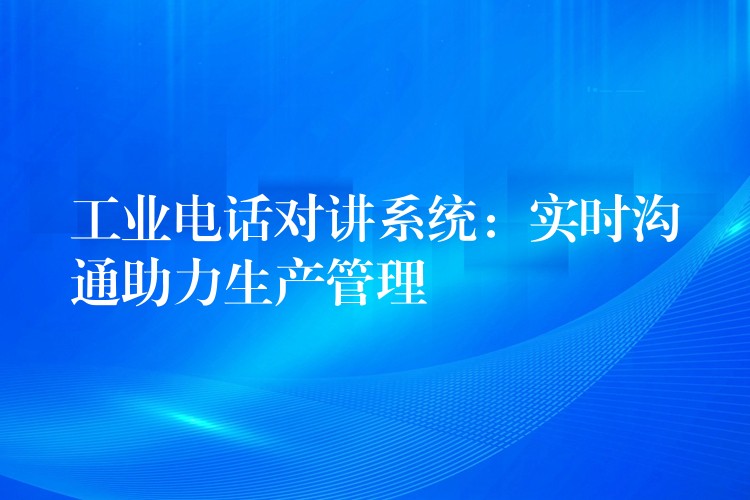 工业电话对讲系统:实时沟通助力生产管理 工业电话对讲系统:实时沟通助力生产管理