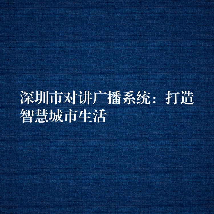 深圳市对讲广播系统:打造智慧城市生活 深圳市对讲广播系统:打造智慧城市生活
