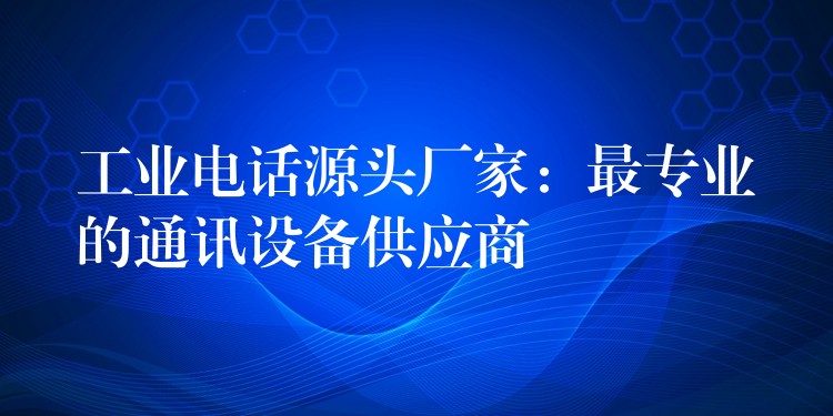 工业电话源头厂家：最专业的通讯设备供应商