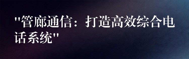  “管廊通信：打造高效综合电话系统”