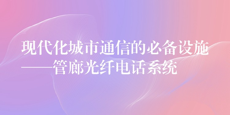 现代化城市通信的必备设施——管廊光纤电话系统 现代化城市通信的必备设施——管廊光纤电话系统