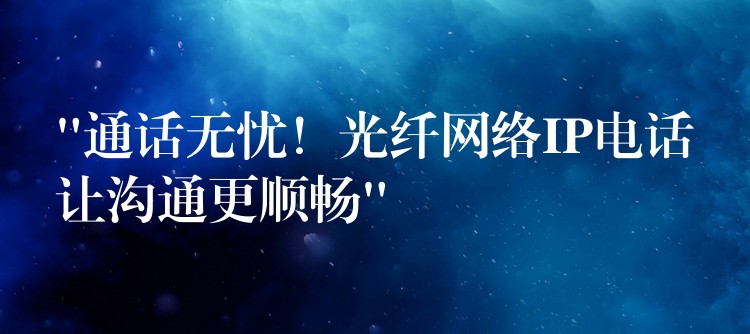  “通话无忧！光纤网络IP电话让沟通更顺畅”