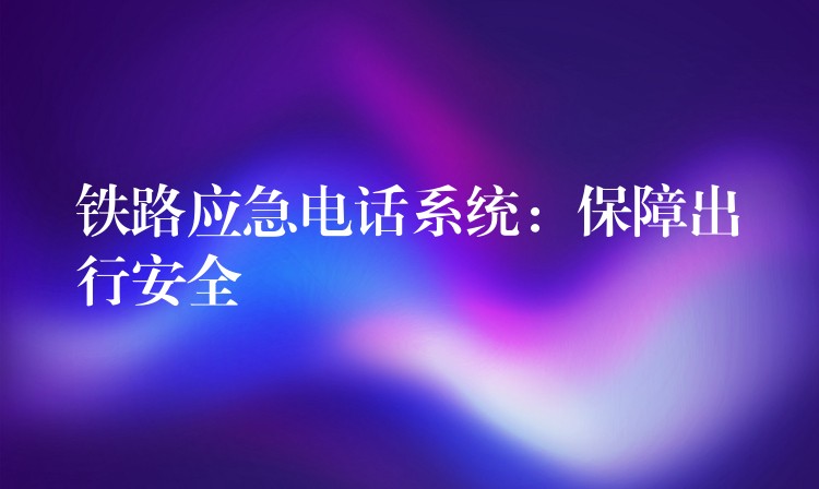 铁路应急电话系统:保障出行安全 铁路应急电话系统:保障出行安全