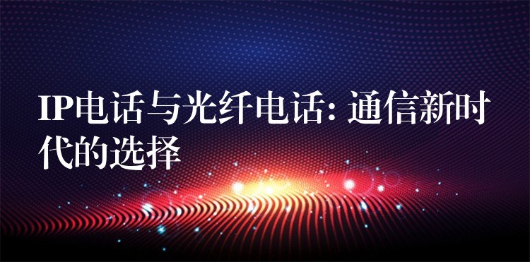  IP电话与光纤电话: 通信新时代的选择