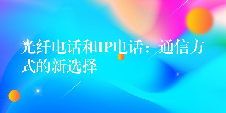 光纤电话和IP电话:通信方式的新选择 光纤电话和IP电话:通信方式的新选择