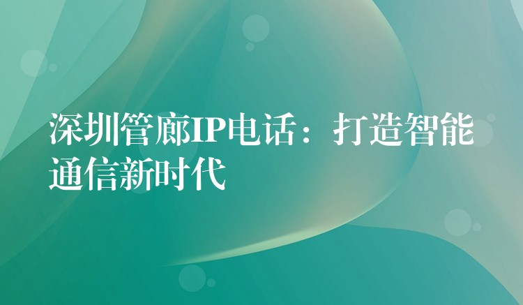 深圳管廊IP电话:打造智能通信新时代 深圳管廊IP电话:打造智能通信新时代