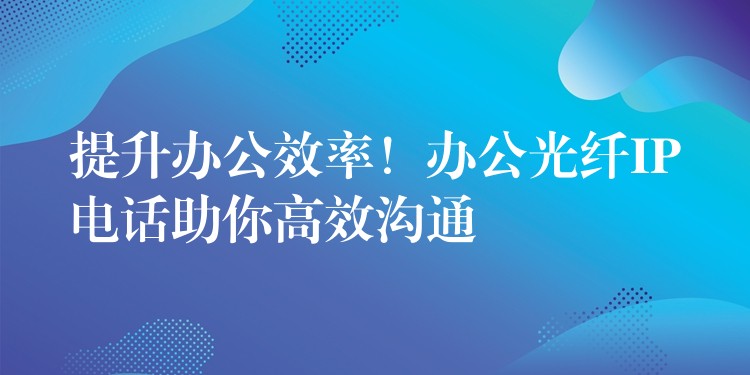 提升办公效率!办公光纤IP电话助你高效沟通 提升办公效率!办公光纤IP电话助你高效沟通