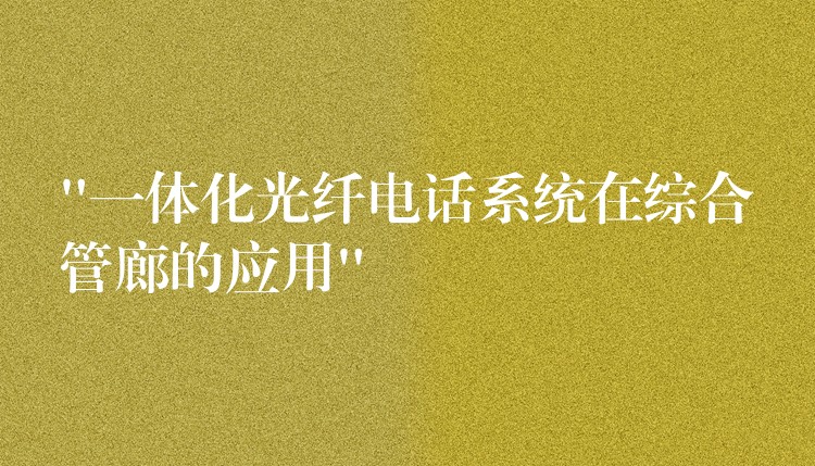“一体化光纤电话系统在综合管廊的应用” “一体化光纤电话系统在综合管廊的应用”