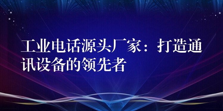  工业电话源头厂家：打造通讯设备的领先者