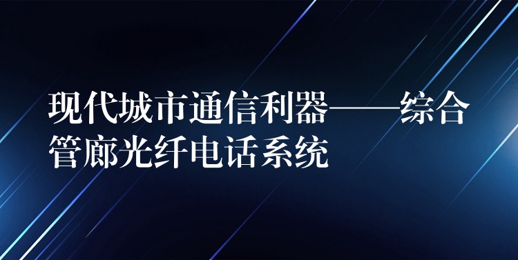 现代城市通信利器——综合管廊光纤电话系统 现代城市通信利器——综合管廊光纤电话系统