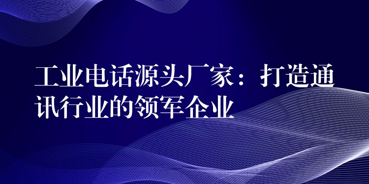  工业电话源头厂家：打造通讯行业的领军企业