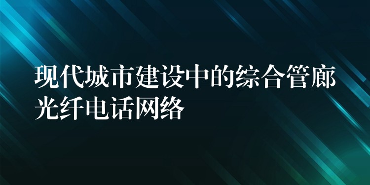  现代城市建设中的综合管廊光纤电话网络