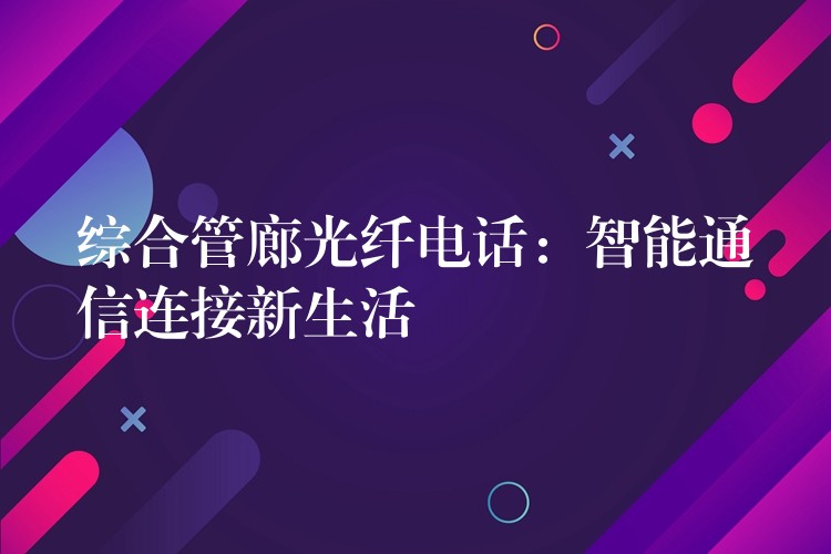 综合管廊光纤电话:智能通信连接新生活 综合管廊光纤电话:智能通信连接新生活
