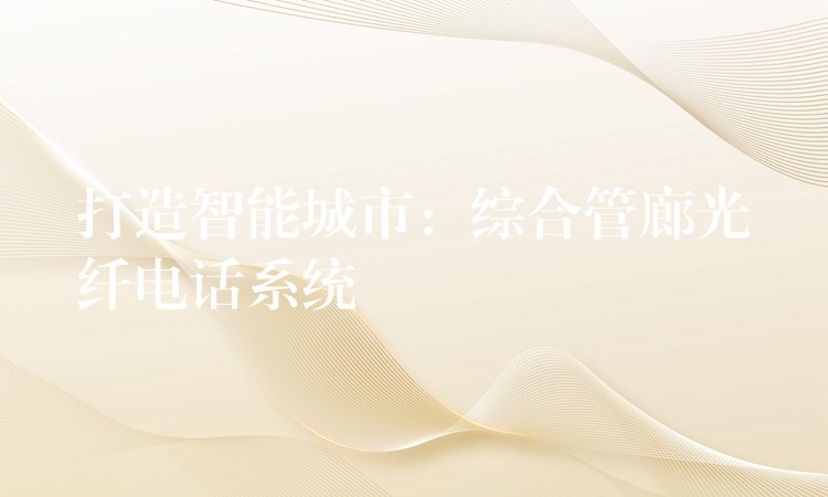 打造智能城市:综合管廊光纤电话系统 打造智能城市:综合管廊光纤电话系统