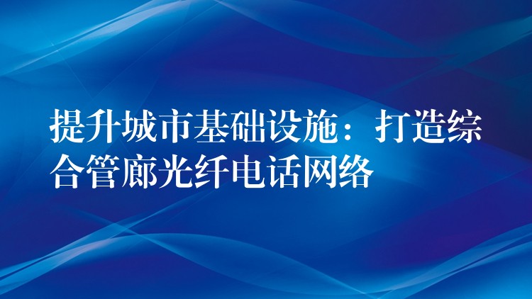  提升城市基础设施：打造综合管廊光纤电话网络