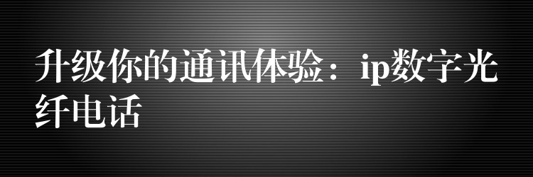 升级你的通讯体验:ip数字光纤电话 升级你的通讯体验:ip数字光纤电话