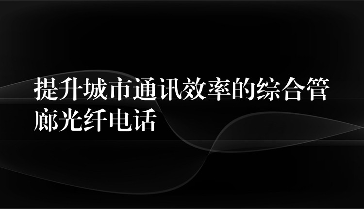  提升城市通讯效率的综合管廊光纤电话