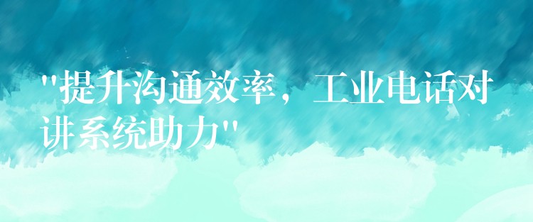  “提升沟通效率，工业电话对讲系统助力”