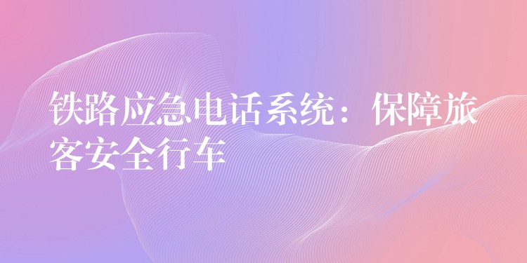 铁路应急电话系统:保障旅客安全行车 铁路应急电话系统:保障旅客安全行车