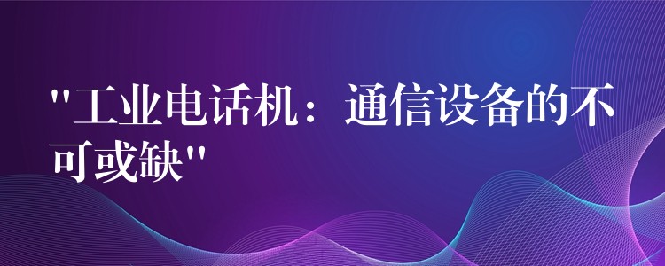  “工业电话机：通信设备的不可或缺”