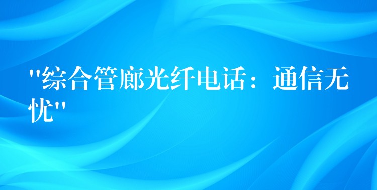  “综合管廊光纤电话：通信无忧”