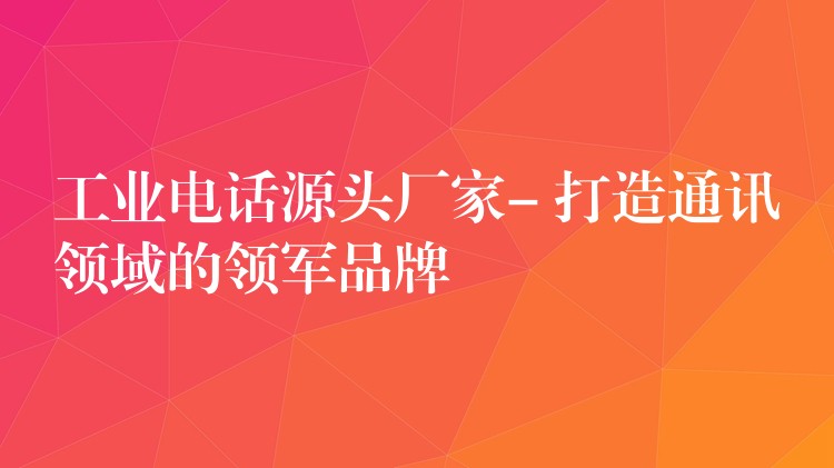  工业电话源头厂家- 打造通讯领域的领军品牌