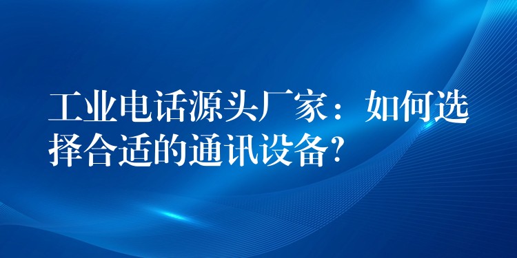 工业电话源头厂家:如何选择合适的通讯设备? 工业电话源头厂家:如何选择合适的通讯设备?
