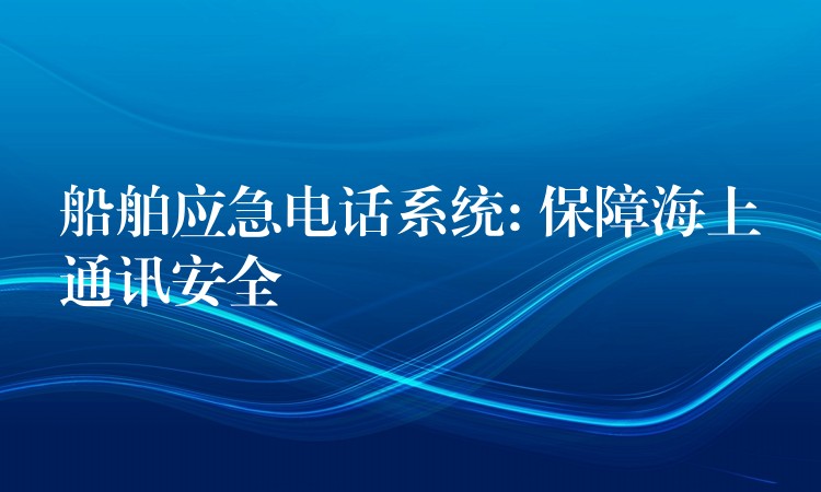 船舶应急电话系统: 保障海上通讯安全 船舶应急电话系统: 保障海上通讯安全