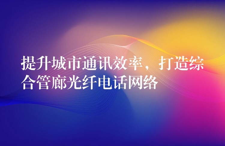  提升城市通讯效率，打造综合管廊光纤电话网络