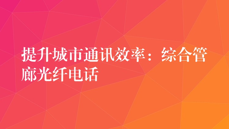提升城市通讯效率:综合管廊光纤电话 提升城市通讯效率:综合管廊光纤电话